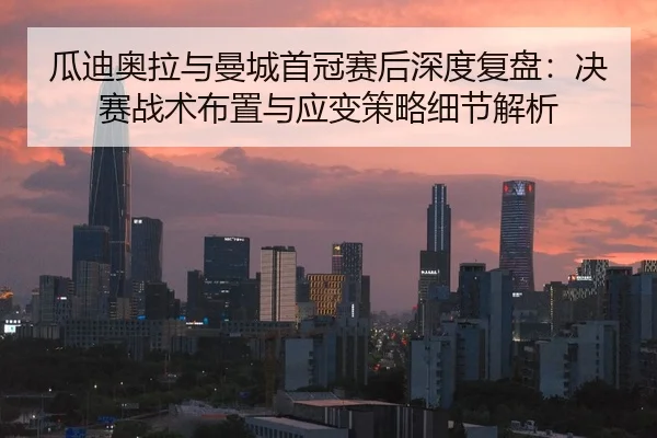 瓜迪奥拉与曼城首冠赛后深度复盘：决赛战术布置与应变策略细节解析