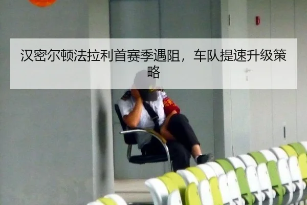 汉密尔顿法拉利首赛季遇阻，车队提速升级策略