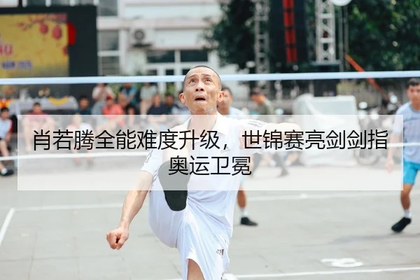 肖若腾全能难度升级，世锦赛亮剑剑指奥运卫冕
